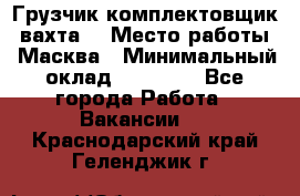 Грузчик-комплектовщик (вахта) › Место работы ­ Масква › Минимальный оклад ­ 45 000 - Все города Работа » Вакансии   . Краснодарский край,Геленджик г.